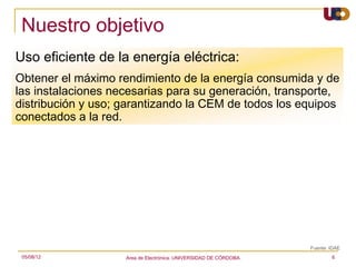 Nuestro objetivo
Uso eficiente de la energía eléctrica:
Obtener el máximo rendimiento de la energía consumida y de
las instalaciones necesarias para su generación, transporte,
distribución y uso; garantizando la CEM de todos los equipos
conectados a la red.




                                                                   Fuente: IDAE
 05/08/12           Area de Electrónica. UNIVERSIDAD DE CÓRDOBA.           6
 