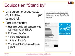 Equipos en “Stand by”
    Un equipo no usado gasta                                 Los aparatos eléctricos con este
     de 1 a 30W,            ¡no                               distintivo son entre 10 y 40% más
                                                              eficientes
     es mucho!...
    Pero representa:
          Hasta el 26% del consumo de
           los hogares en EEUU
          El 9% en Japón
          11,6% en Australia
          1,6% en España
          Y el 2% del gasto residencial
           global

    05/08/12               Area de Electrónica. UNIVERSIDAD DE CÓRDOBA.                           7
 