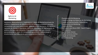  Planejamento de Marketing
 Criação & Design de Materiais de Marketing
 Criação de Apresentações Corporativas
 Planejamento de Marketing
 Criação de Sites
 Otimização para Busca (SEO - Search Engine
Optimization)
 Gestão Redes Sociais
 Gestão Anúncios Online
 Criação de Conteúdo
 E-mail Marketing
Apoiamos, desenvolvemos e implantamos o plano de Marketing através da
análise e mapeamento do diferencial de sua empresa, produtos e serviços
comparando com seus concorrentes, desenvolvendo sua marca, divulgação e
captação de clientes e seguidores, definindo estratégias de segmentação do
público alvo para seja relevante e haja necessidade para seus clientes,
personalizando os meios de comunicação garantindo a exclusividade e
envolvimento com este cliente para conquistá-lo e fidelizá-lo.
Agência de
Marketing
 