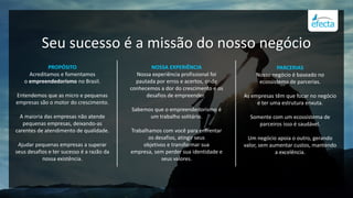 PROPÓSITO
Acreditamos e fomentamos
o empreendedorismo no Brasil.
Entendemos que as micro e pequenas
empresas são o motor do crescimento.
A maioria das empresas não atende
pequenas empresas, deixando-as
carentes de atendimento de qualidade.
Ajudar pequenas empresas a superar
seus desafios e ter sucesso é a razão da
nossa existência.
NOSSA EXPERIÊNCIA
Nossa experiência profissional foi
pautada por erros e acertos, onde
conhecemos a dor do crescimento e os
desafios de empreender.
Sabemos que o empreendedorismo é
um trabalho solitário.
Trabalhamos com você para enfrentar
os desafios, atingir seus
objetivos e transformar sua
empresa, sem perder sua identidade e
seus valores.
PARCERIAS
Nosso negócio é baseado no
ecossistema de parcerias.
As empresas têm que focar no negócio
e ter uma estrutura enxuta.
Somente com um ecossistema de
parceiros isso é saudável.
Um negócio apoia o outro, gerando
valor, sem aumentar custos, mantendo
a excelência.
Seu sucesso é a missão do nosso negócio
 