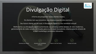 Divulgação Digital
A forma de prospectar novos clientes mudou.
Os clientes tem que encontrar sua empresa quando eles precisam.
Seu futuro cliente vai até você. A Divulgação Digital é o seu vendedor virtual!
Melhoramos sua divulgação digital aumentando sua presença online através de sites modernos,
gerenciamento de redes sociais, otimização para os principais buscadores, relacionamento através de
e-mail marketing e conteúdos relevantes.
Aumento de Clientes Aumento da Visibilidade
da Marca
Menor Custo de Venda Vendas em Escala
 