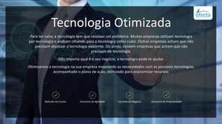 Tecnologia Otimizada
Para ter valor, a tecnologia tem que resolver um problema. Muitas empresas utilizam tecnologia
por tecnologia e acabam olhando para a tecnologia como custo. Outras empresas acham que não
precisam atualizar a tecnologia existente. Ou ainda, existem empresas que acham que não
precisam de tecnologia.
Não importa qual é o seu negócio, a tecnologia pode te ajudar.
Otimizamos a tecnologia na sua empresa mapeando as necessidades com as possíveis tecnologias,
acompanhado o plano de ação, otimizado para economizar recursos.
Redução de Custos Aumento da Agilidade Controle do Negócio Aumento da Produtividade
 