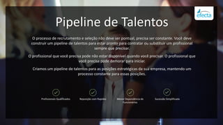 Pipeline de Talentos
O processo de recrutamento e seleção não deve ser pontual, precisa ser constante. Você deve
construir um pipeline de talentos para estar pronto para contratar ou substituir um profissional
sempre que precisar.
O profissional que você precisa pode não estar disponível quando você precisar. O profissional que
você precisa pode demorar para iniciar.
Criamos um pipeline de talentos para as posições estratégicas da sua empresa, mantendo um
processo constante para essas posições.
Profissionais Qualificados Reposição com Rapidez Menor Dependência de
Funcionários
Sucessão Simplificada
 