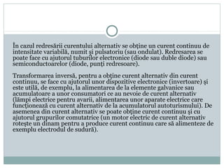 În cazul redresării curentului alternativ se obţine un curent continuu de
intensitate variabilă, numit şi pulsatoriu (sau ondulat). Redresarea se
poate face cu ajutorul tuburilor electronice (diode sau duble diode) sau
semiconductoarelor (diode, punţi redresoare).
Transformarea inversă, pentru a obţine curent alternativ din curent
continuu, se face cu ajutorul unor dispozitive electronice (invertoare) şi
este utilă, de exemplu, la alimentarea de la elemente galvanice sau
acumulatoare a unor consumatori ce au nevoie de curent alternativ
(lămpi electrice pentru avarii, alimentarea unor aparate electrice care
funcţionează cu curent alternativ de la acumulatorul autoturismului). De
asemenea din curent alternativ se poate obţine curent continuu şi cu
ajutorul grupurilor comutatrice (un motor electric de curent alternativ
roteşte un dinam pentru a produce curent continuu care să alimenteze de
exemplu electrodul de sudură).
 