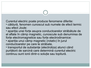 Curentul electric poate produce fenomene diferite:
• căldură, fenomen cunoscut sub numele de efect termic
sau efect Joule:
• apariţia unei forţe asupra conductoarelor străbătute de
el aflate în câmp magnetic, cunoscute sub denumirea de
forţe electromagnetice sau forţe electrodinamice:
• apariţia unui câmp magnetic (rotativ) în jurul
conductoarelor pe care le străbate.
• transportul de substanţe (electroliza) atunci când
purtătorii de sarcină care determină curentul electric
continuu sunt ionii dintr-o soluţie sau topitură.
 
