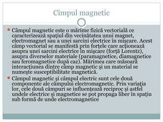 Cîmpul magnetic
Câmpul magnetic este o mărime fizică vectorială ce
caracterizează spaţiul din vecinătatea unui magnet,
electromagnet sau a unei sarcini electrice în mişcare. Acest
câmp vectorial se manifestă prin forţele care acţionează
asupra unei sarcini electrice în mişcare (forţă Lorentz),
asupra diverselor materiale (paramagnetice, diamagnetice
sau feromagnetice după caz). Mărimea care măsoară
interacţiunea dintre câmp magnetic şi un material se
numeşte susceptibilitate magnetică.
Câmpul magnetic şi câmpul electric sunt cele două
componente ale câmpului electromagnetic. Prin variaţia
lor, cele două câmpuri se influenţează reciproc şi astfel
undele electrice şi magnetice se pot propaga liber în spaţiu
sub formă de unde electromagnetice
 
