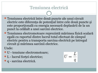 Tensiunea electrică
Tensiunea electrică între două puncte ale unui circuit
electric este diferenţa de potenţial între cele două puncte şi
este proporţională cu energia necesară deplasării de la un
punct la celălalt a unei sarcini electrice.
Tensiunea electromotoare reprezintă mărimea fizică scalară
egală cu raportul dintre lucrul total efectuat de câmpul
electric pentru a transporta sarcina electrică pe întregul
circuit şi mărimea sarcinii electrice.
Unde:
U - tensiune electromotoare;
L - lucrul forţei electrice;
q - sarcina electrică.
 