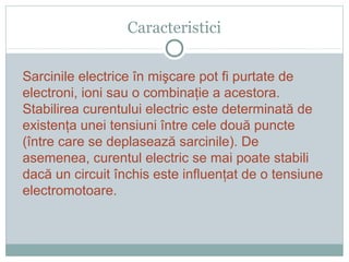 Caracteristici
Sarcinile electrice în mişcare pot fi purtate de
electroni, ioni sau o combinaţie a acestora.
Stabilirea curentului electric este determinată de
existenţa unei tensiuni între cele două puncte
(între care se deplasează sarcinile). De
asemenea, curentul electric se mai poate stabili
dacă un circuit închis este influenţat de o tensiune
electromotoare.
 