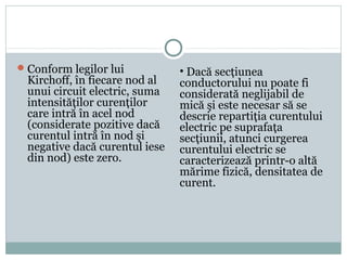 Conform legilor lui
Kirchoff, în fiecare nod al
unui circuit electric, suma
intensităţilor curenţilor
care intră în acel nod
(considerate pozitive dacă
curentul intră în nod şi
negative dacă curentul iese
din nod) este zero.
• Dacă secţiunea
conductorului nu poate fi
considerată neglijabil de
mică şi este necesar să se
descrie repartiţia curentului
electric pe suprafaţa
secţiunii, atunci curgerea
curentului electric se
caracterizează printr-o altă
mărime fizică, densitatea de
curent.
 