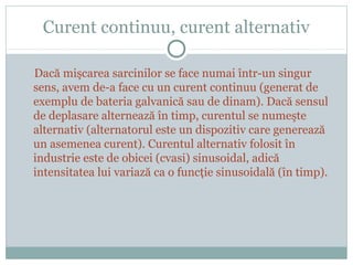 Curent continuu, curent alternativ
Dacă mişcarea sarcinilor se face numai într-un singur
sens, avem de-a face cu un curent continuu (generat de
exemplu de bateria galvanică sau de dinam). Dacă sensul
de deplasare alternează în timp, curentul se numeşte
alternativ (alternatorul este un dispozitiv care generează
un asemenea curent). Curentul alternativ folosit în
industrie este de obicei (cvasi) sinusoidal, adică
intensitatea lui variază ca o funcţie sinusoidală (în timp).
 