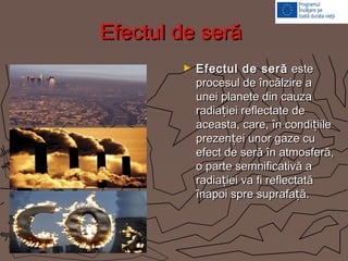 Efectul de serăEfectul de seră
► Efectul de serăEfectul de seră esteeste
procesul de încălzire aprocesul de încălzire a
unei planete din cauzaunei planete din cauza
radia iei reflectate dețradia iei reflectate deț
aceasta, care, în condi iilețaceasta, care, în condi iileț
prezen ei unor gaze cuțprezen ei unor gaze cuț
efect de seră în atmosferă,efect de seră în atmosferă,
o parte semnificativă ao parte semnificativă a
radia iei va fi reflectatățradia iei va fi reflectatăț
înapoi spre suprafa ă.țînapoi spre suprafa ă.ț
 