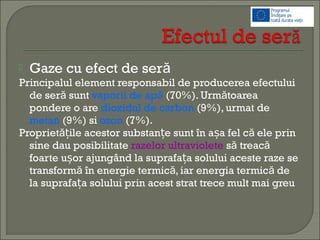  Gaze cu efect de seră
Principalul element responsabil de producerea efectului
de ser suntă vaporii de apă (70%). Urm toareaă
pondere o are dioxidul de carbon (9%), urmat de
metan (9%) si ozon (7%).
Propriet ile acestor substan e sunt în a a fel c ele prină ăț ț ș
sine dau posibilitate razelor ultraviolete s treacă ă
foarte u or ajungând la suprafa a solului aceste raze seș ț
transform în energie termic , iar energia termic deă ă ă
la suprafa a solului prin acest strat trece mult mai greuț
 