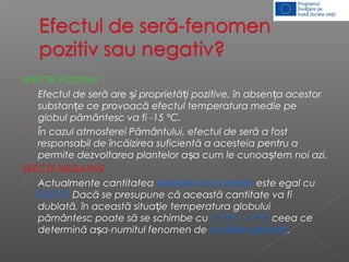 EFECTE POZITIVE
 Efectul de seră are i proprietă i pozitive, în absen a acestorș ț ț
substan e ce provoacă efectul temperatura medie peț
globul pământesc va fi -15 °C.
 În cazul atmosferei Pământului, efectul de seră a fost
responsabil de încălzirea suficientă a acesteia pentru a
permite dezvoltarea plantelor a a cum le cunoa tem noi azi.ș ș
EFECTE NEGATIVE
 Actualmente cantitatea dioxidului de carbon este egal cu
0,03 %. Dacă se presupune că această cantitate va fi
dublată, în această situa ie temperatura globuluiț
pământesc poate să se schimbe cu 1,3 °C – 3 °C ceea ce
determină a a-numitul fenomen deș încălzire globală.
 
