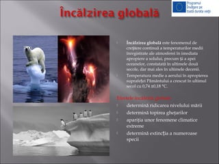  Încălzirea globală este fenomenul de
cre tere continuă a temperaturilor mediiș
înregistrate ale atmosferei în imediata
apropiere a solului, precum i a apeiș
oceanelor, constatată în ultimele două
secole, dar mai ales în ultimele decenii.
 Temperatura medie a aerului în apropierea
suprafe ei Pământului a crescut în ultimulț
secol cu 0,74 ±0,18 °C.
Efectele încălzirii globale:
 determină ridicarea nivelului mării
 determină topirea gheţarilor
 apariţia unor fenomene climatice
extreme
 determină extinc ia a numeroaseț
specii
 