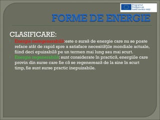 CLASIFICARE:
 Energie neregenerabilă:este o surs de energie care nu se poateă
reface atât de rapid spre a satisface necesit ile mondiale actuale,ăț
fiind deci epuizabil pe un termen mai lung sau mai scurt.ă
 Energie regenerabilă: sunt considerate în practic , energiile careă
provin din surse care fie c se regenereaz de la sine în scurtă ă
timp, fie sunt surse practic inepuizabile.
 