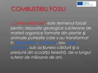  „Combustibil fosil” este termenul folosit
pentru depozite geologice subterane de
materii organice formate din plante iș
animale putrezite care s-au transformat
în i ei(petrol)ț ț , cărbune, sau gaze
naturale, sub ac iunea căldurii i aț ș
presiunii din scoar a terestră, de-a lungulț
sutelor de milioane de ani.
 