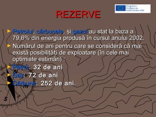 REZERVEREZERVE
► PetrolulPetrolul,, cărbunelecărbunele, iș, iș gazulgazul au stat la baza aau stat la baza a
79,6% din energia produsă în cursul anului 2002.79,6% din energia produsă în cursul anului 2002.
► Numărul de ani pentru care se consideră că maiNumărul de ani pentru care se consideră că mai
există posibilită i de exploatare (în cele maițexistă posibilită i de exploatare (în cele maiț
optimiste estimări) :optimiste estimări) :
► PetrolPetrol:: 32 de ani32 de ani
► GazGaz:: 72 de ani72 de ani
► CărbuneCărbune:: 252 de ani252 de ani..
 