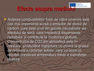 Efecte asupra mediuluiEfecte asupra mediului
► Arderea combustibililor fosili de către omenire esteArderea combustibililor fosili de către omenire este
cea mai importantă sursă a emisiilor de dioxid decea mai importantă sursă a emisiilor de dioxid de
carbon, care este unul din gazele cauzatoare alecarbon, care este unul din gazele cauzatoare ale
efectului de seră, care împiedică dispersareaefectului de seră, care împiedică dispersarea
radia iilor i contribuie la încălzirea globală.ț șradia iilor i contribuie la încălzirea globală.ț ș
Concentra ia de CO2 din atmosferă este înțConcentra ia de CO2 din atmosferă este înț
cre tere, producând îngrijorare cu privire la gradulșcre tere, producând îngrijorare cu privire la gradulș
de re inere a radia iei solare, care va avea caț țde re inere a radia iei solare, care va avea caț ț
rezultat cre terea temperaturii medii a suprafe eiș țrezultat cre terea temperaturii medii a suprafe eiș ț
terestre.terestre.
 