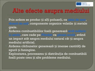  Prin ardere se produc i al i poluan i, caș ț ț oxizi de azot,
dioxid de sulf, componente organice volatile i metaleș
grele.
 Arderea combustibililor fosili generează acid sulfuric
i azoticș , care cade pe P mântă ca ploaie acidă, având
un impact atât asupra mediului natural cât i asupraș
mediului artificial.
 Arderea c rbunelor genereaz i imense cantit i deă ă ăș ț
zgur i funingine.ă ș
 Exploatarea, procesarea i distribu ia de combustibiliș ț
fosili poate crea i alte probleme mediului.ș
 
