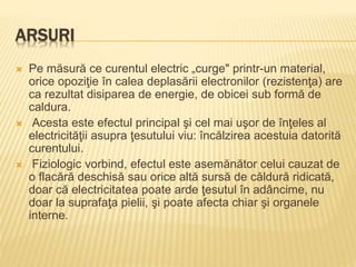 ARSURI
 Pe măsură ce curentul electric „curge" printr-un material,
orice opoziţie în calea deplasării electronilor (rezistenţa) are
ca rezultat disiparea de energie, de obicei sub formă de
caldura.
 Acesta este efectul principal şi cel mai uşor de înţeles al
electricităţii asupra ţesutului viu: încălzirea acestuia datorită
curentului.
 Fiziologic vorbind, efectul este asemănător celui cauzat de
o flacără deschisă sau orice altă sursă de căldură ridicată,
doar că electricitatea poate arde ţesutul în adâncime, nu
doar la suprafaţa pielii, şi poate afecta chiar şi organele
interne.
 