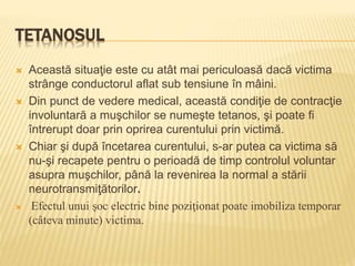 TETANOSUL
 Această situaţie este cu atât mai periculoasă dacă victima
strânge conductorul aflat sub tensiune în mâini.
 Din punct de vedere medical, această condiţie de contracţie
involuntară a muşchilor se numeşte tetanos, şi poate fi
întrerupt doar prin oprirea curentului prin victimă.
 Chiar şi după încetarea curentului, s-ar putea ca victima să
nu-şi recapete pentru o perioadă de timp controlul voluntar
asupra muşchilor, până la revenirea la normal a stării
neurotransmiţătorilor.
 Efectul unui şoc electric bine poziţionat poate imobiliza temporar
(câteva minute) victima.
 