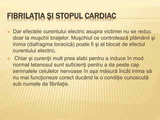 FIBRILAŢIA ŞI STOPUL CARDIAC
 Dar efectele curentului electric asupra victimei nu se reduc
doar la muşchii braţelor. Muşchiul ce controlează plămânii şi
inima (diafragma toracică) poate fi şi el blocat de efectul
curentului electric.
 Chiar şi curenţii mult prea slabi pentru a induce în mod
normal tetanosul sunt suficienţi pentru a da peste cap
semnalele celulelor nervoase în aşa măsură încât inima să
nu mai funcţioneze corect ducând la o condiţie cunoscută
sub numele de fibrilaţie.
 