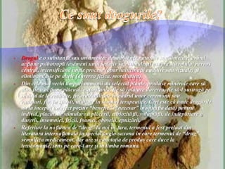  Drogul e o substanță sau un amestec de substanțe naturale sau sintetice, având
acțiune psihotropă (asemeni unui sedativ sau stimulent) asupra sistemului nervos
central, intensificând unele procese (apar halucinații auditive sau vizuale) și
eliminandu-le pe altele (durerea fizica, moralitatea).
 Din cele mai vechi timpuri oamenii au selectat plante, produse minerale care să
aibă fie o acțiune plăcută, euforizantă, fie să înlăture durerea, fie să-l sustragă pe
individ de la realitate, fie erau utilizate în cadrul unor ceremonii sau
ritualuri, fie, în sfarsit, utilizate în scopuri terapeutice. Cert este că toate drogurile
au la început un efect pozitiv “benefic” (“necesar” în situația dată) pentru
individ, placut, de stimulare a plăcerii, curiozității, voluptății, de îndepărtare a
durerii, insomniei, fricii, foamei, oboselii, epuizării.
 Referitor la noțiunea de “drog” la noi în țara, termenul a fost preluat din
literatura internaționala în special anglo-saxona în care termenul de “drug”
semnifica medicament, dar are şi conotaţia de produs care duce la
toxicomanie, sens pe care-l are şi în limba romana.
 
