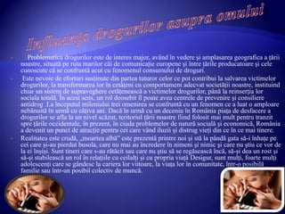  Problematica drogurilor este de interes major, având în vedere şi amplasarea geografica a ţării
noastre, situată pe ruta marilor căi de comunicaţie europene şi între ţările producatoare şi cele
cunoscute că se confruntă acut cu fenomenul consumului de droguri.
 Este nevoie de eforturi susţinute din partea tuturor celor ce pot contribui la salvarea victimelor
drogurilor, la transformarea lor în cetăţeni cu comportament adecvat societăţii noastre, instituind
chiar un sistem de supraveghere cetăţenească a victimelor drogurilor, până la reinserţia lor
sociala totală. În acest sens, un rol deosebit îl poate avea centrele de prevenire şi consiliere
antidrog .La începutul mileniului trei omenirea se confruntă cu un fenomen ce a luat o amploare
nebănuită în urmă cu câţiva ani. Dacă în urmă cu un deceniu în România piaţa de desfacere a
drogurilor se afla la un nivel scăzut, teritoriul ţării noastre fiind folosit mai mult pentru tranzit
spre ţările occidentale, în prezent, în ciuda problemelor de natură socială şi economică, România
a devenit un punct de atracţie pentru cei care vând iluzii şi distrug vieţi din ce în ce mai tinere.
 Realitatea este crudă, „moartea albă” este prezentă printre noi şi stă la pândă gata să-i înhaţe pe
cei care şi-au pierdut busola, care nu mai au încredere în nimeni şi nimic şi care nu ştiu ce vor de
la ei înşişi. Sunt tineri care s-au rătăcit sau care nu ştiu să se regăsească încă, să-şi dea un rost şi
să-şi stabilească un rol în relaţiile cu ceilalţi şi cu propria viaţă Desigur, sunt mulţi, foarte mulţi
adolescenţi care se gândesc la cariera lor viitoare, la viaţa lor în comunitate, într-o posibilă
familie sau într-un posibil colectiv de muncă.
 