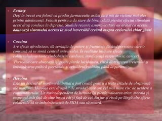  Ecstasy
Deşi în trecut era folosit ca produs farmaceutic astăzi face mii de victime mai ales
printre adolescenţi. Folosit pentru a da stare de bine, odată pierdut efectul stimulant
acest drog conduce la depresie. Studiile recente asupra ecstasy au arătat ca acesta
daunează sistemului nervos în mod ireversibil creând asupra creierului chiar găuri
 Cocaina
Are efecte afrodisiace, dă senzaţia de putere şi frumuseţe făcând persoana care o
consumă să se simtă centrul universului. În realitate însă are efecte
colateraledevastante:(îmbolnăviri cardiace, insuficienţă respiratorie, cancer)
 Persoana care abuzează îşi poate pierde luciditatea, riscă distrugerea creierului şi
îmbolnăvirea psihică pierzandu-şi echilibrul realităţii până la paranoie.
 Heroina
Este un derivat al morfinei ăi iniţial a fost creată pentru a trata crizele de absţinenţă
ale morfinei. Heroina este drogul '' de strada'' care are cel mai mare risc de ucidere a
consumatorului. Un toxicodependent de heroina îşi pierde valoarea etica, morala şi
respectul atât faţă de sine însuşi cât şi faţă de cei din jur şi riscă pe lângă alte efecte
colaterale să se imbolnăvească de SIDA sau să moară.
 