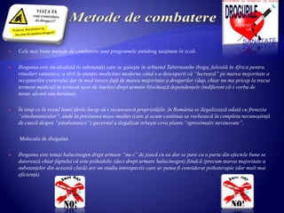  Cele mai bune metode de combatere sunt programele antidrog susţinute în scoli .
 Ibogaina este un alcaloid (o substanţă) care se gaseşte în arbustul Tabernanthe iboga, folosită în Africa pentru
ritualuri samanice, a sîrit în atenţia medicinei moderne când s-a descoperit că “lucrează” pe marea majoritate a
receptorilor creierului dar in mod invers faţă de marea majoritate a drogurilor (dap, chiar nu ma pricep la trecut
termeni medicali în termeni usor de înţeles) drept urmare blochează dependenţele (indiferent că-i vorba de
tutun, alcool sau heroina).
 În timp ce în restul lumii ţările încep să-i recunoască proprietăţile, în România se ilegalizează odată cu frenezia
“etnobotanicelor”, unde la presiunea mass-mediei (care şi acum continua sa vorbească în completa necunoştinţă
de cauză despre “etnobotanice”) guvernul a ilegalizat orbeşte ceva plante “aproximativ nevinovate”.
Molecula de ibogaina
 Ibogaina este totuşi halucinogen drept urmare “nu-i” de joacă cu ea dar se pare ca o parte din efectele bune se
datorează chiar faptului că este psihedelic (deci drept urmare halucinogen) fiindcă (precum marea majoritate a
substanţelor din această clasă) are un stadiu introspectiv care ar putea fi considerat psihoterapie (dar mult mai
eficienţă).
 