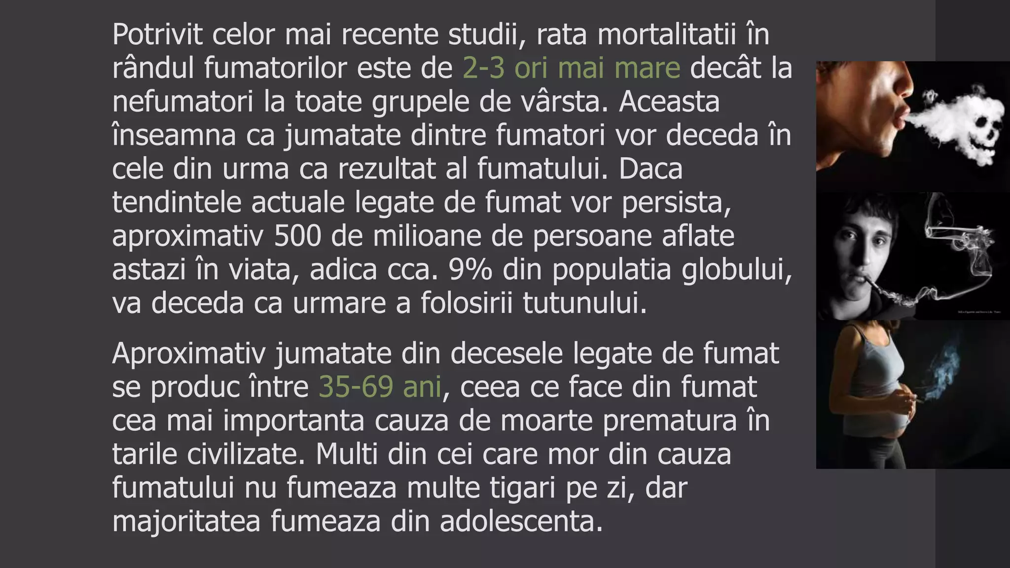 Potrivit celor mai recente studii, rata mortalitatii în
rândul fumatorilor este de 2-3 ori mai mare decât la
nefumatori la toate grupele de vârsta. Aceasta
înseamna ca jumatate dintre fumatori vor deceda în
cele din urma ca rezultat al fumatului. Daca
tendintele actuale legate de fumat vor persista,
aproximativ 500 de milioane de persoane aflate
astazi în viata, adica cca. 9% din populatia globului,
va deceda ca urmare a folosirii tutunului.
Aproximativ jumatate din decesele legate de fumat
se produc între 35-69 ani, ceea ce face din fumat
cea mai importanta cauza de moarte prematura în
tarile civilizate. Multi din cei care mor din cauza
fumatului nu fumeaza multe tigari pe zi, dar
majoritatea fumeaza din adolescenta.
 