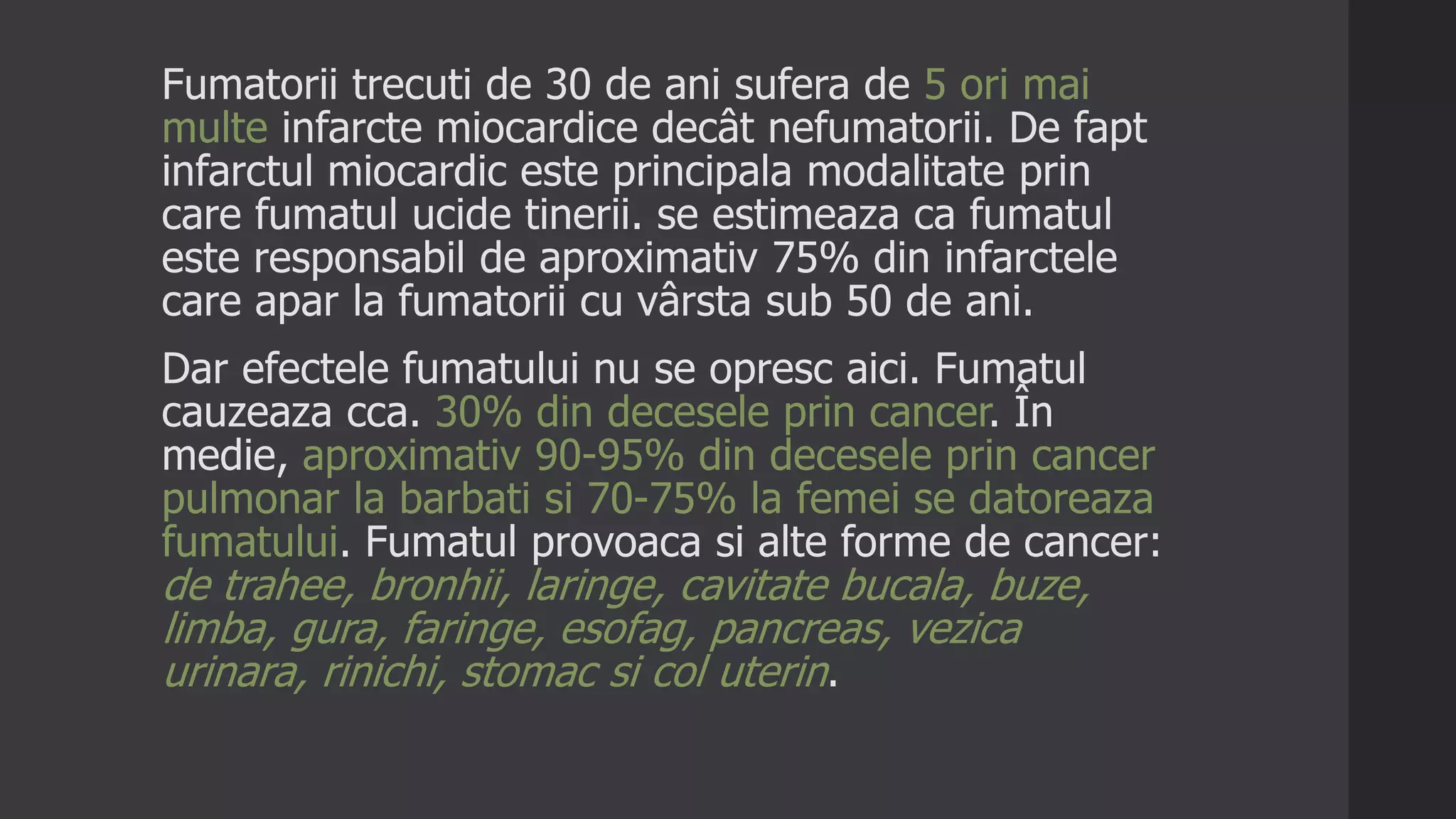 Fumatorii trecuti de 30 de ani sufera de 5 ori mai
multe infarcte miocardice decât nefumatorii. De fapt
infarctul miocardic este principala modalitate prin
care fumatul ucide tinerii. se estimeaza ca fumatul
este responsabil de aproximativ 75% din infarctele
care apar la fumatorii cu vârsta sub 50 de ani.
Dar efectele fumatului nu se opresc aici. Fumatul
cauzeaza cca. 30% din decesele prin cancer. În
medie, aproximativ 90-95% din decesele prin cancer
pulmonar la barbati si 70-75% la femei se datoreaza
fumatului. Fumatul provoaca si alte forme de cancer:
de trahee, bronhii, laringe, cavitate bucala, buze,
limba, gura, faringe, esofag, pancreas, vezica
urinara, rinichi, stomac si col uterin.
 