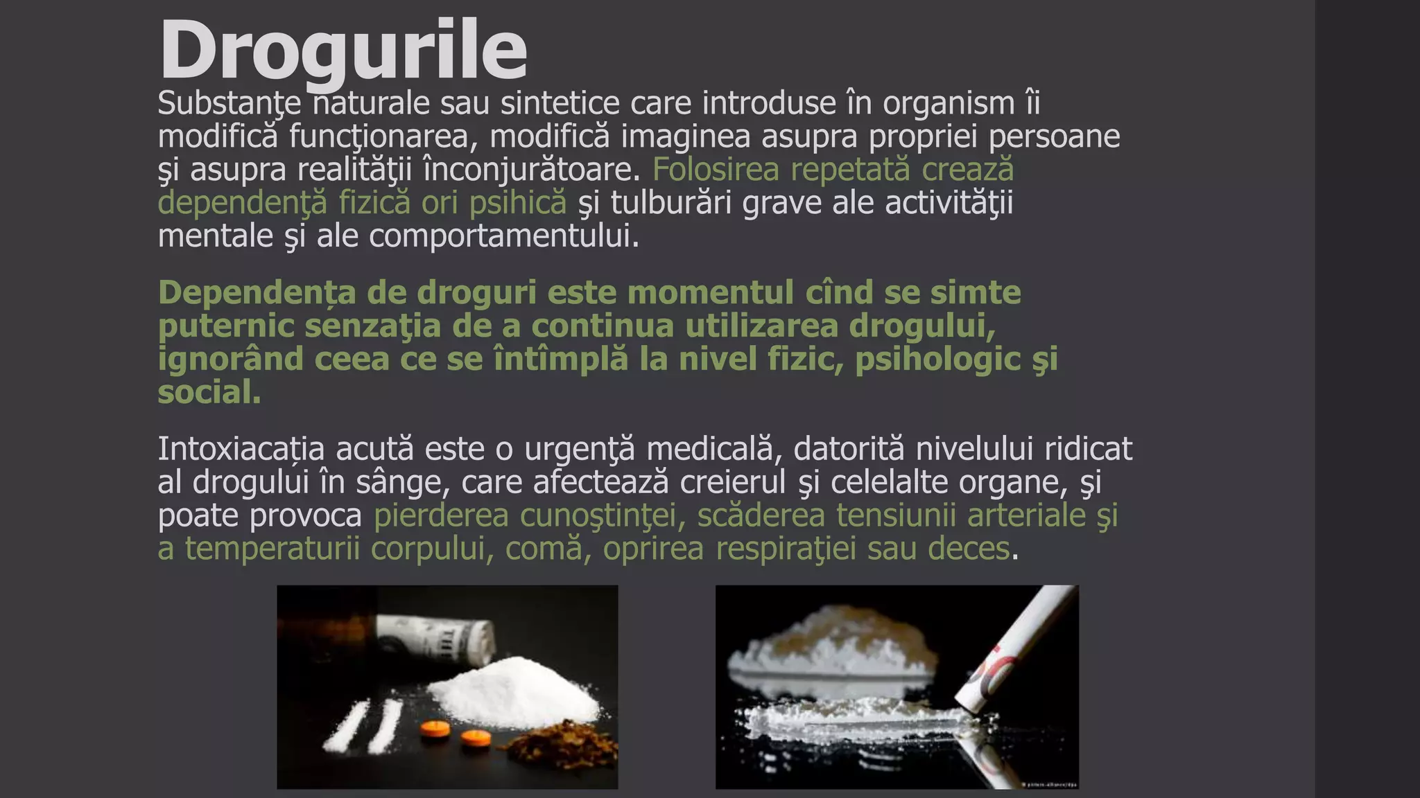 DrogurileSubstanţe naturale sau sintetice care introduse în organism îi
modifică funcţionarea, modifică imaginea asupra propriei persoane
şi asupra realităţii înconjurătoare. Folosirea repetată crează
dependenţă fizică ori psihică şi tulburări grave ale activităţii
mentale şi ale comportamentului.
Dependența de droguri este momentul cînd se simte
puternic senzaţia de a continua utilizarea drogului,
ignorând ceea ce se întîmplă la nivel fizic, psihologic şi
social.
Intoxiacația acută este o urgenţă medicală, datorită nivelului ridicat
al drogului în sânge, care afectează creierul şi celelalte organe, şi
poate provoca pierderea cunoştinţei, scăderea tensiunii arteriale şi
a temperaturii corpului, comă, oprirea respiraţiei sau deces.
 