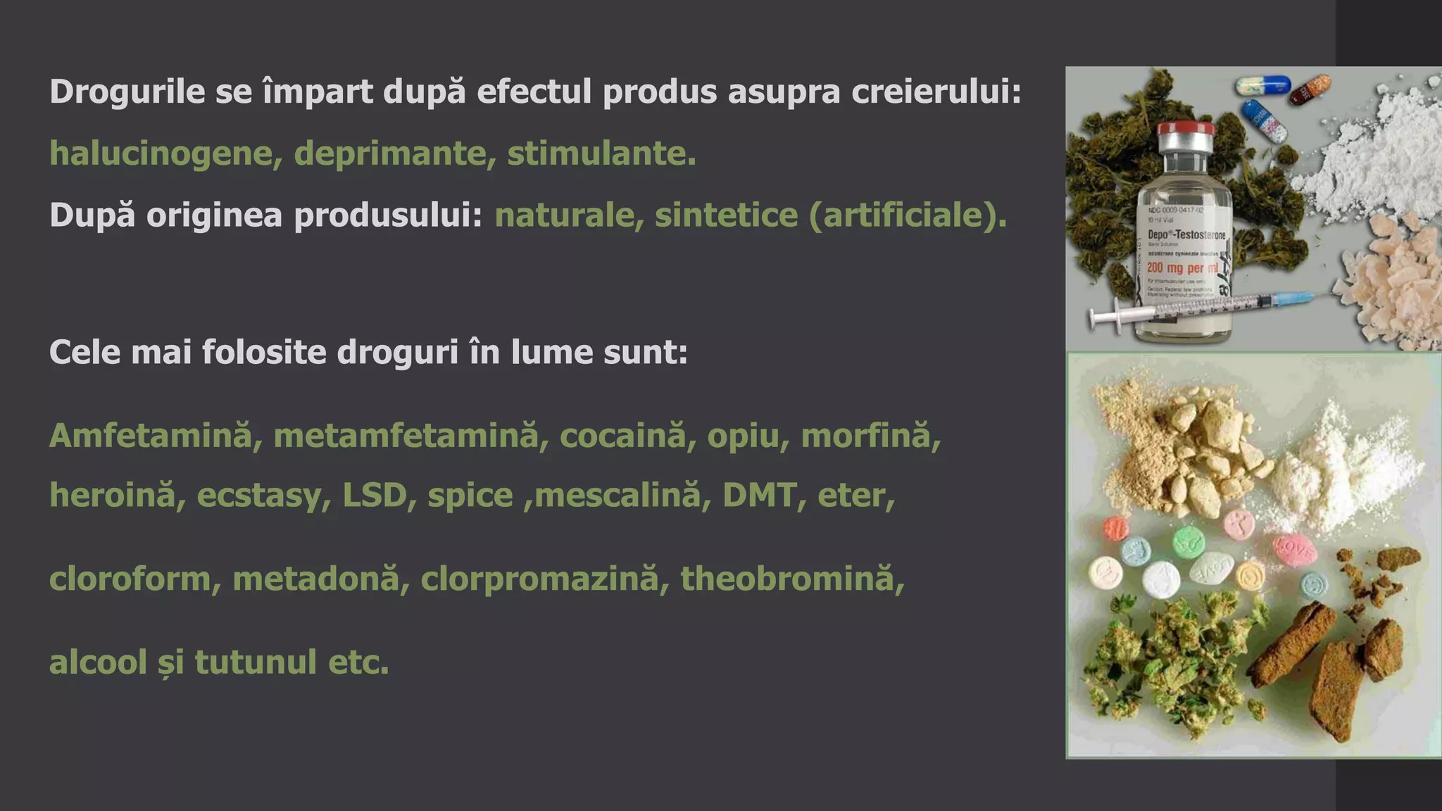 Drogurile se împart după efectul produs asupra creierului:
halucinogene, deprimante, stimulante.
După originea produsului: naturale, sintetice (artificiale).
Cele mai folosite droguri în lume sunt:
Amfetamină, metamfetamină, cocaină, opiu, morfină,
heroină, ecstasy, LSD, spice ,mescalină, DMT, eter,
cloroform, metadonă, clorpromazină, theobromină,
alcool și tutunul etc.
 
