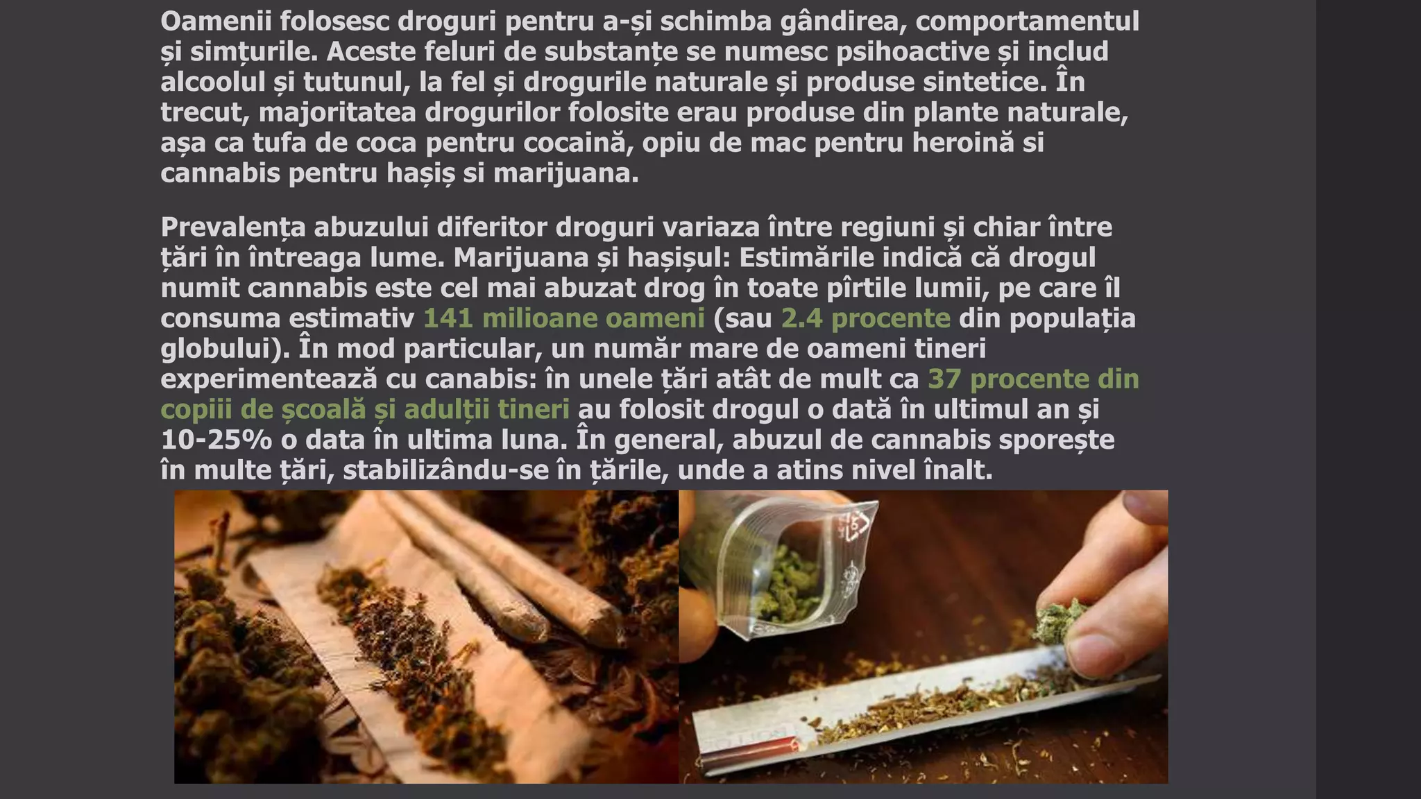 Oamenii folosesc droguri pentru a-și schimba gândirea, comportamentul
și simțurile. Aceste feluri de substanțe se numesc psihoactive și includ
alcoolul și tutunul, la fel și drogurile naturale și produse sintetice. În
trecut, majoritatea drogurilor folosite erau produse din plante naturale,
așa ca tufa de coca pentru cocaină, opiu de mac pentru heroină si
cannabis pentru hașiș si marijuana.
Prevalența abuzului diferitor droguri variaza între regiuni și chiar între
țări în întreaga lume. Marijuana și hașișul: Estimările indică că drogul
numit cannabis este cel mai abuzat drog în toate pîrtile lumii, pe care îl
consuma estimativ 141 milioane oameni (sau 2.4 procente din populația
globului). În mod particular, un număr mare de oameni tineri
experimentează cu canabis: în unele țări atât de mult ca 37 procente din
copiii de școală și adulții tineri au folosit drogul o dată în ultimul an și
10-25% o data în ultima luna. În general, abuzul de cannabis sporește
în multe țări, stabilizându-se în țările, unde a atins nivel înalt.
 