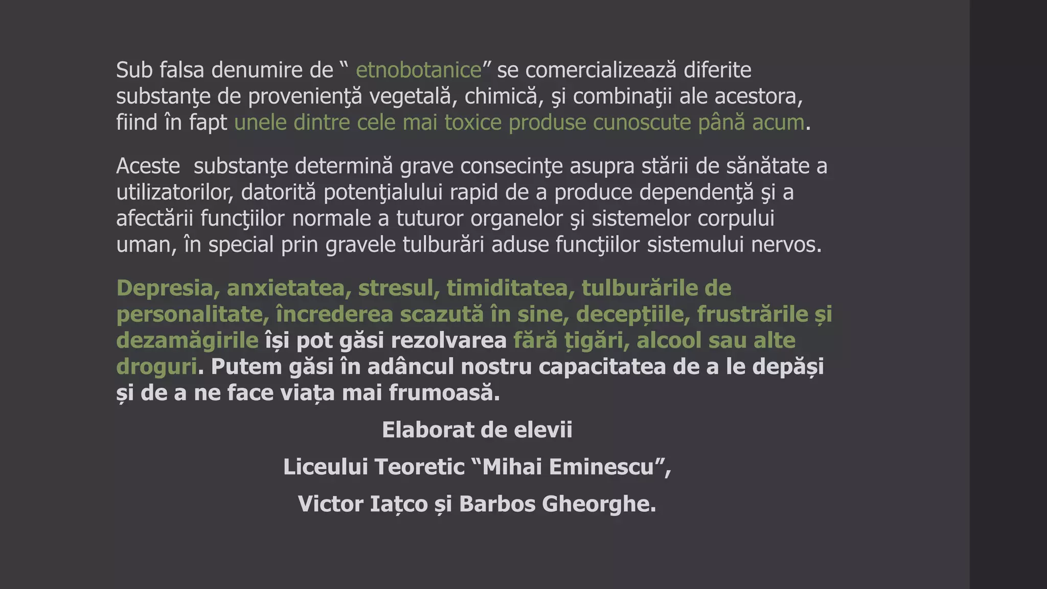 Sub falsa denumire de “ etnobotanice” se comercializează diferite
substanţe de provenienţă vegetală, chimică, şi combinaţii ale acestora,
fiind în fapt unele dintre cele mai toxice produse cunoscute până acum.
Aceste substanţe determină grave consecinţe asupra stării de sănătate a
utilizatorilor, datorită potenţialului rapid de a produce dependenţă şi a
afectării funcţiilor normale a tuturor organelor şi sistemelor corpului
uman, în special prin gravele tulburări aduse funcţiilor sistemului nervos.
Depresia, anxietatea, stresul, timiditatea, tulburările de
personalitate, încrederea scazută în sine, decepțiile, frustrările și
dezamăgirile își pot găsi rezolvarea fără țigări, alcool sau alte
droguri. Putem găsi în adâncul nostru capacitatea de a le depăși
și de a ne face viața mai frumoasă.
Elaborat de elevii
Liceului Teoretic “Mihai Eminescu”,
Victor Iațco și Barbos Gheorghe.
 