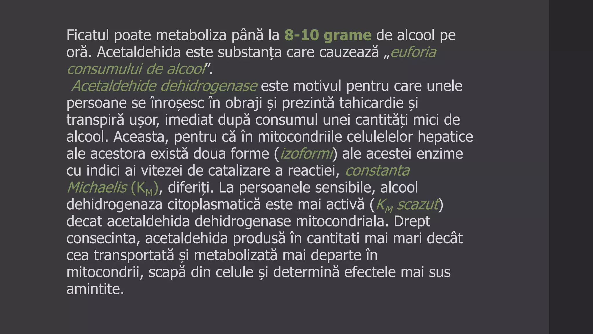 Ficatul poate metaboliza până la 8-10 grame de alcool pe
oră. Acetaldehida este substanța care cauzează „euforia
consumului de alcool”.
Acetaldehide dehidrogenase este motivul pentru care unele
persoane se înroșesc în obraji și prezintă tahicardie și
transpiră ușor, imediat după consumul unei cantități mici de
alcool. Aceasta, pentru că în mitocondriile celulelelor hepatice
ale acestora există doua forme (izoformi) ale acestei enzime
cu indici ai vitezei de catalizare a reactiei, constanta
Michaelis (KM), diferiți. La persoanele sensibile, alcool
dehidrogenaza citoplasmatică este mai activă (KM scazut)
decat acetaldehida dehidrogenase mitocondriala. Drept
consecinta, acetaldehida produsă în cantitati mai mari decât
cea transportată și metabolizată mai departe în
mitocondrii, scapă din celule și determină efectele mai sus
amintite.
 