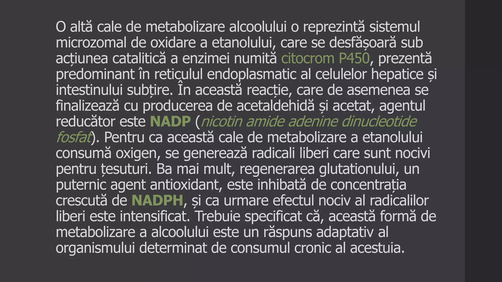 O altă cale de metabolizare alcoolului o reprezintă sistemul
microzomal de oxidare a etanolului, care se desfășoară sub
acțiunea catalitică a enzimei numită citocrom P450, prezentă
predominant în reticulul endoplasmatic al celulelor hepatice și
intestinului subțire. În această reacție, care de asemenea se
finalizează cu producerea de acetaldehidă și acetat, agentul
reducător este NADP (nicotin amide adenine dinucleotide
fosfat). Pentru ca această cale de metabolizare a etanolului
consumă oxigen, se generează radicali liberi care sunt nocivi
pentru țesuturi. Ba mai mult, regenerarea glutationului, un
puternic agent antioxidant, este inhibată de concentrația
crescută de NADPH, și ca urmare efectul nociv al radicalilor
liberi este intensificat. Trebuie specificat că, această formă de
metabolizare a alcoolului este un răspuns adaptativ al
organismului determinat de consumul cronic al acestuia.
 