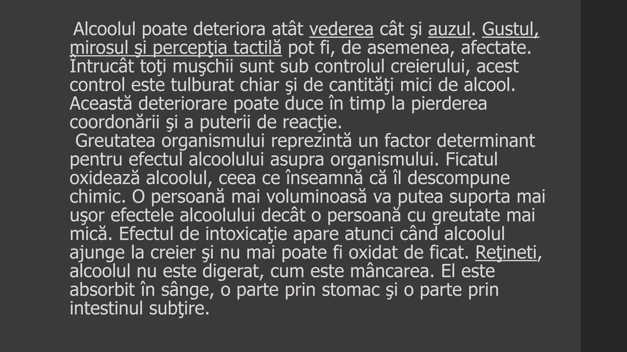 Alcoolul poate deteriora atât vederea cât şi auzul. Gustul,
mirosul şi percepţia tactilă pot fi, de asemenea, afectate.
Întrucât toţi muşchii sunt sub controlul creierului, acest
control este tulburat chiar şi de cantităţi mici de alcool.
Această deteriorare poate duce în timp la pierderea
coordonării şi a puterii de reacţie.
Greutatea organismului reprezintă un factor determinant
pentru efectul alcoolului asupra organismului. Ficatul
oxidează alcoolul, ceea ce înseamnă că îl descompune
chimic. O persoană mai voluminoasă va putea suporta mai
uşor efectele alcoolului decât o persoană cu greutate mai
mică. Efectul de intoxicaţie apare atunci când alcoolul
ajunge la creier şi nu mai poate fi oxidat de ficat. Reţineti,
alcoolul nu este digerat, cum este mâncarea. El este
absorbit în sânge, o parte prin stomac şi o parte prin
intestinul subţire.
 