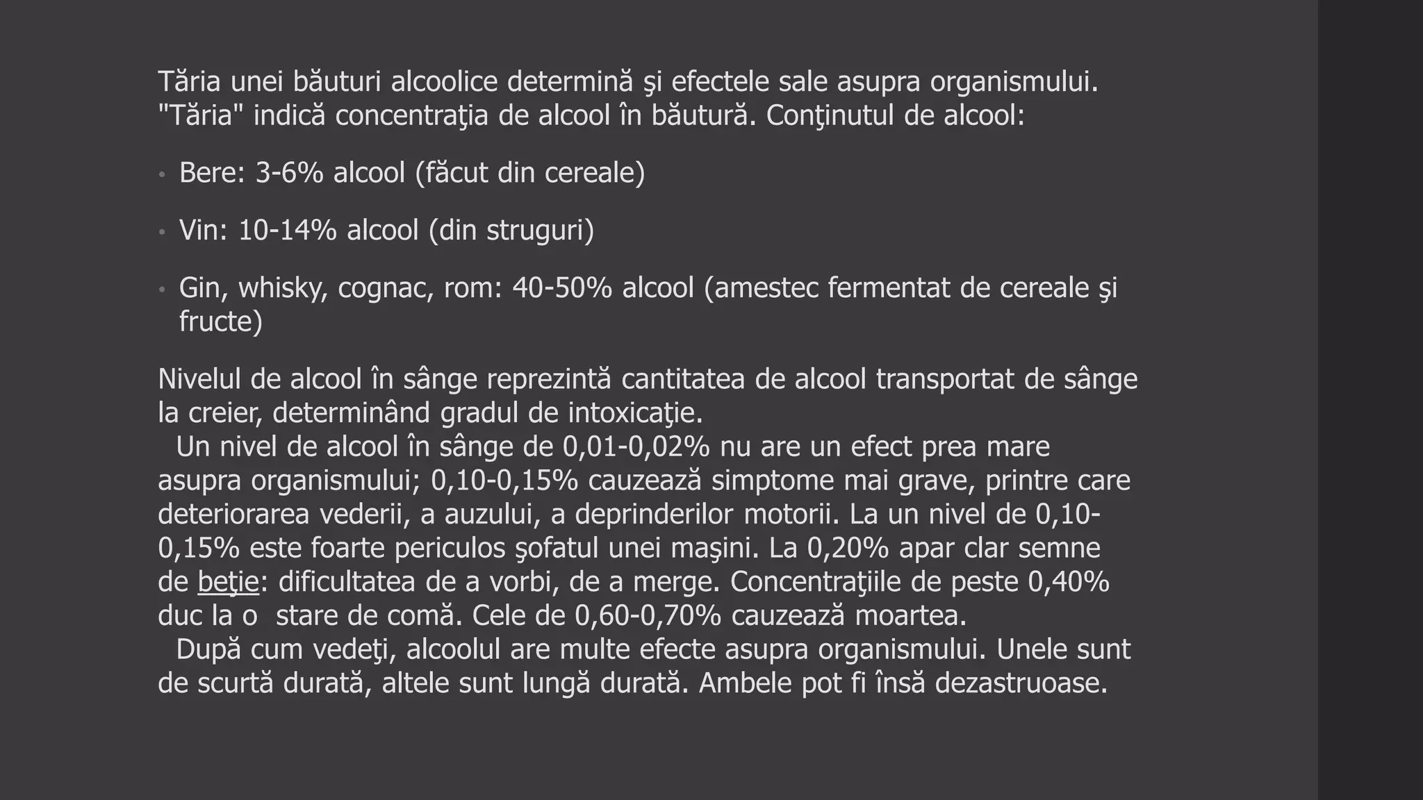 Tăria unei băuturi alcoolice determină şi efectele sale asupra organismului.
"Tăria" indică concentraţia de alcool în băutură. Conţinutul de alcool:
• Bere: 3-6% alcool (făcut din cereale)
• Vin: 10-14% alcool (din struguri)
• Gin, whisky, cognac, rom: 40-50% alcool (amestec fermentat de cereale şi
fructe)
Nivelul de alcool în sânge reprezintă cantitatea de alcool transportat de sânge
la creier, determinând gradul de intoxicaţie.
Un nivel de alcool în sânge de 0,01-0,02% nu are un efect prea mare
asupra organismului; 0,10-0,15% cauzează simptome mai grave, printre care
deteriorarea vederii, a auzului, a deprinderilor motorii. La un nivel de 0,10-
0,15% este foarte periculos şofatul unei maşini. La 0,20% apar clar semne
de beţie: dificultatea de a vorbi, de a merge. Concentraţiile de peste 0,40%
duc la o stare de comă. Cele de 0,60-0,70% cauzează moartea.
După cum vedeţi, alcoolul are multe efecte asupra organismului. Unele sunt
de scurtă durată, altele sunt lungă durată. Ambele pot fi însă dezastruoase.
 