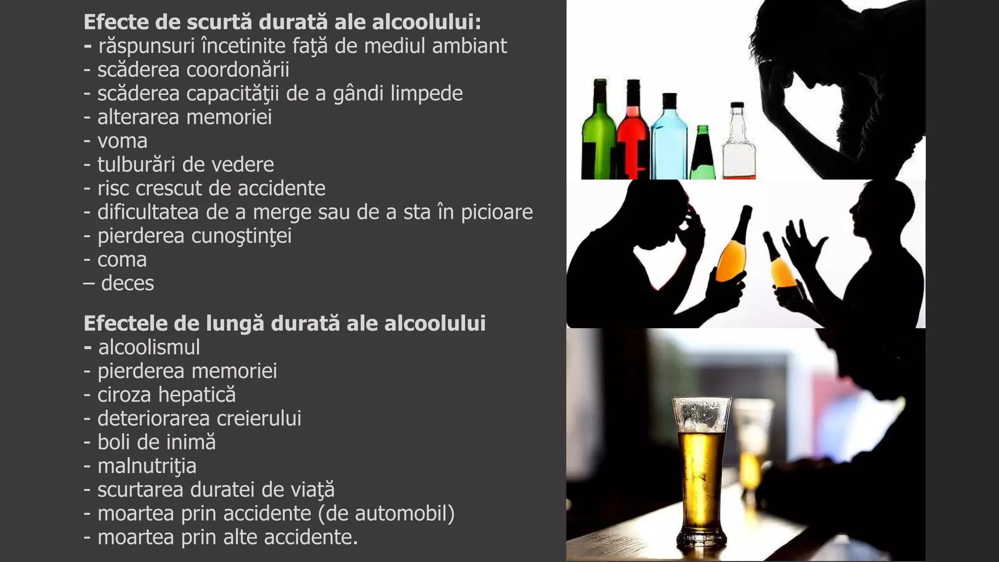 Efecte de scurtă durată ale alcoolului:
- răspunsuri încetinite faţă de mediul ambiant
- scăderea coordonării
- scăderea capacităţii de a gândi limpede
- alterarea memoriei
- voma
- tulburări de vedere
- risc crescut de accidente
- dificultatea de a merge sau de a sta în picioare
- pierderea cunoştinţei
- coma
– deces
Efectele de lungă durată ale alcoolului
- alcoolismul
- pierderea memoriei
- ciroza hepatică
- deteriorarea creierului
- boli de inimă
- malnutriţia
- scurtarea duratei de viaţă
- moartea prin accidente (de automobil)
- moartea prin alte accidente.
 