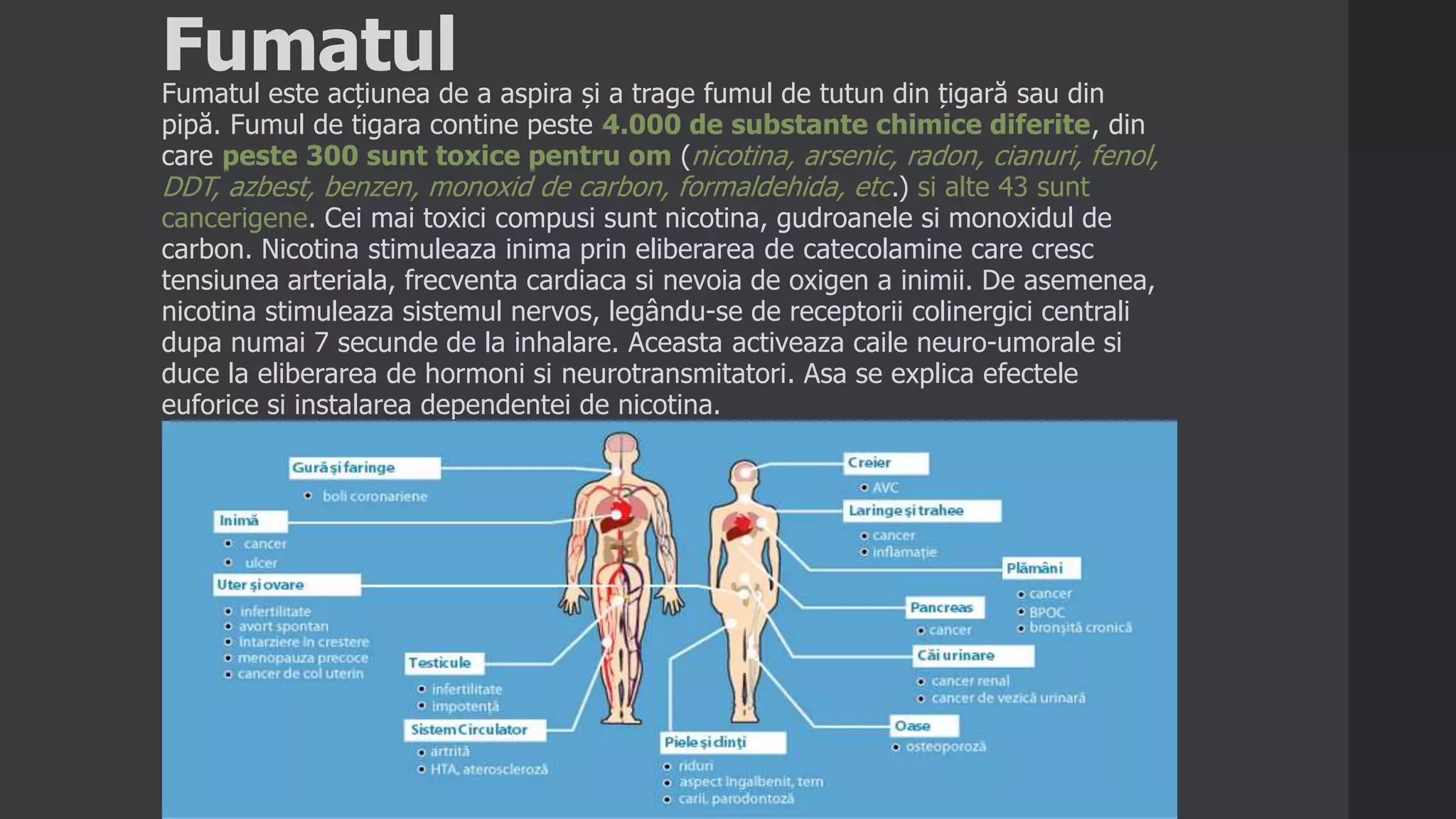 FumatulFumatul este acțiunea de a aspira și a trage fumul de tutun din țigară sau din
pipă. Fumul de tigara contine peste 4.000 de substante chimice diferite, din
care peste 300 sunt toxice pentru om (nicotina, arsenic, radon, cianuri, fenol,
DDT, azbest, benzen, monoxid de carbon, formaldehida, etc.) si alte 43 sunt
cancerigene. Cei mai toxici compusi sunt nicotina, gudroanele si monoxidul de
carbon. Nicotina stimuleaza inima prin eliberarea de catecolamine care cresc
tensiunea arteriala, frecventa cardiaca si nevoia de oxigen a inimii. De asemenea,
nicotina stimuleaza sistemul nervos, legându-se de receptorii colinergici centrali
dupa numai 7 secunde de la inhalare. Aceasta activeaza caile neuro-umorale si
duce la eliberarea de hormoni si neurotransmitatori. Asa se explica efectele
euforice si instalarea dependentei de nicotina.
 
