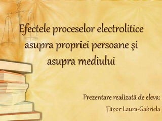 Efectele proceselor electrolitice
asupra propriei persoane şi
asupra mediului
Prezentare realizatã de eleva:
Ţãpor Laura-Gabriela
 
