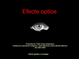 Efecte optice
Click pentru a incepe
Presentación: Pablo Cazau (Argentina)
Colaboraron aportando imágenes: Jaime Martínez y Elena Silente (México)
Año 2001-2002
 