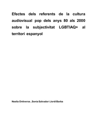 Efectes dels referents de la cultura
audiovisual pop dels anys 80 als 2000
sobre la subjectivitat LGBTIAQ+ al
territori espanyol
Noelia Ontiveros ,Sonia Salvadori JordiBarba
 