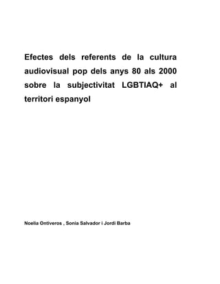 Efectes dels referents de la cultura
audiovisual pop dels anys 80 als 2000
sobre la subjectivitat LGBTIAQ+ al
territori espanyol
Noelia Ontiveros , Sonia Salvador i Jordi Barba
 