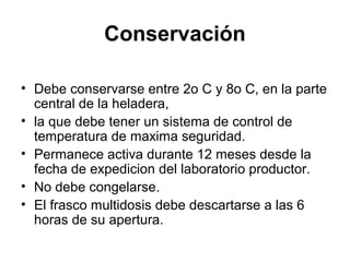 Conservación
• Debe conservarse entre 2o C y 8o C, en la parte
central de la heladera,
• la que debe tener un sistema de control de
temperatura de maxima seguridad.
• Permanece activa durante 12 meses desde la
fecha de expedicion del laboratorio productor.
• No debe congelarse.
• El frasco multidosis debe descartarse a las 6
horas de su apertura.

 