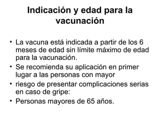 Indicación y edad para la
vacunación
• La vacuna está indicada a partir de los 6
meses de edad sin límite máximo de edad
para la vacunación.
• Se recomienda su aplicación en primer
lugar a las personas con mayor
• riesgo de presentar complicaciones serias
en caso de gripe:
• Personas mayores de 65 años.

 
