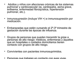 •

Adultos y niños con afecciones crónicas de los sistemas
pulmonar y cardiovascular (ej. cardiopatía, asma grave,
enfisema, enfermedad fibroquística, hipertensión
pulmonar, etc.).

• inmunosupresión (incluye VIH +) e inmunosupresión por
medicación.
• Embarazadas que estén cursando el 2º-3º trimestre de
gestación durante las épocas de influenza.
• Grupos de personas que pueden transmitir la gripe a
personas de alto riesgo: médicos, enfermeras y aquellos
que en hospitales o cuidados domiciliarios tienen
contacto con grupos de alto riesgo.
• Convivientes con pacientes inmunosuprimidos.
•

 