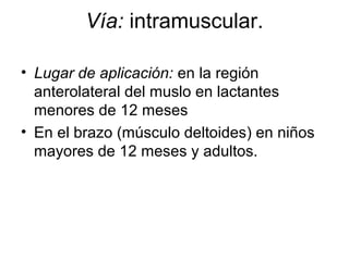 Vía: intramuscular.
• Lugar de aplicación: en la región
anterolateral del muslo en lactantes
menores de 12 meses
• En el brazo (músculo deltoides) en niños
mayores de 12 meses y adultos.

 